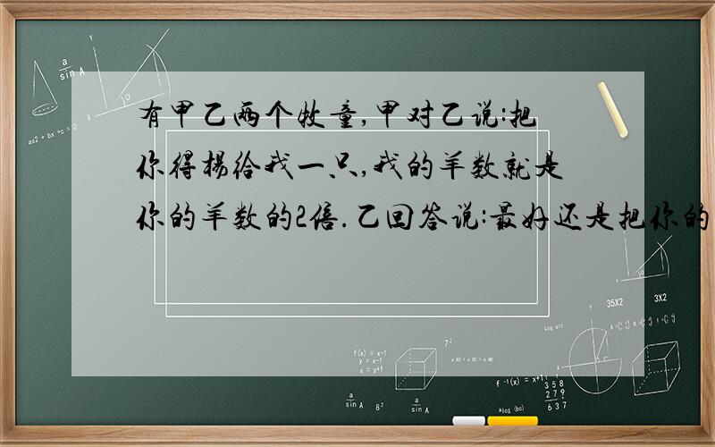 有甲乙两个牧童,甲对乙说:把你得杨给我一只,我的羊数就是你的羊数的2倍.乙回答说:最好还是把你的羊给我1只甲乙各有多少只羊 一元一次方