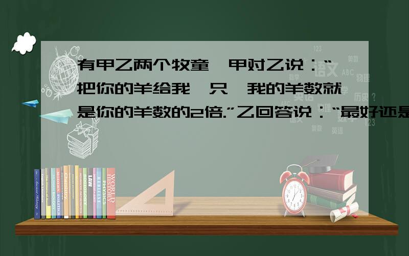 有甲乙两个牧童,甲对乙说：“把你的羊给我一只,我的羊数就是你的羊数的2倍.”乙回答说：“最好还是把你