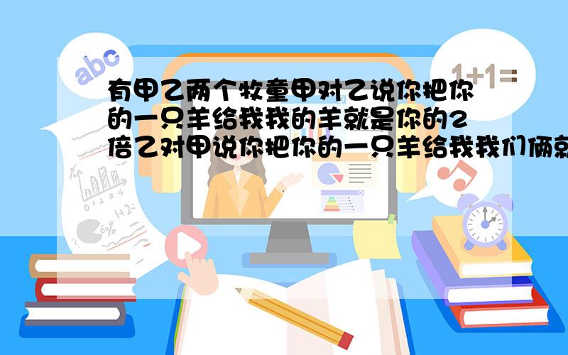 有甲乙两个牧童甲对乙说你把你的一只羊给我我的羊就是你的2倍乙对甲说你把你的一只羊给我我们俩就一样了.问甲乙各有多少只羊?急用!