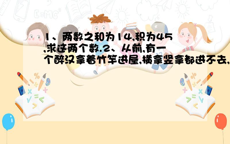 1、两数之和为14,积为45,求这两个数.2、从前,有一个醉汉拿着竹竿进屋,横拿竖拿都进不去,横着比门框宽4尺,竖着比门框高2尺.有人教他沿着门的两个对角斜着拿竹,这个醉汉一试,不多不少刚好