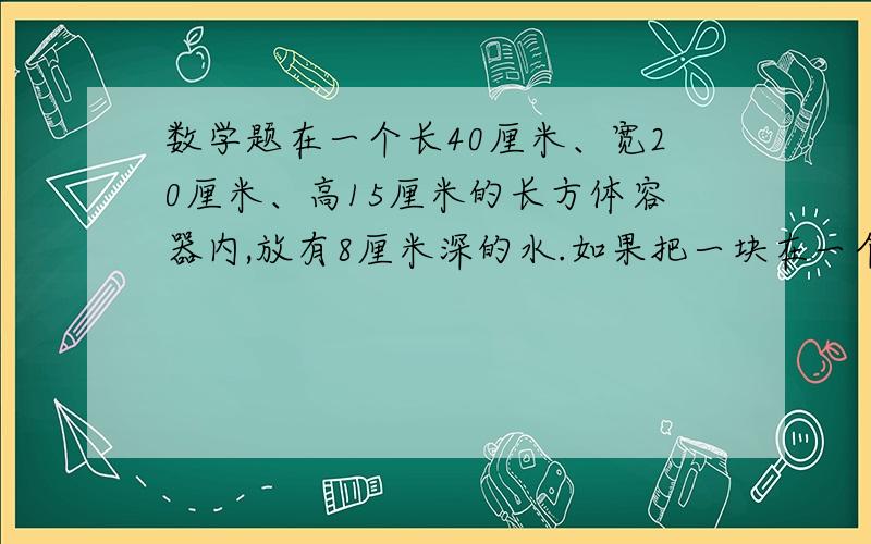 数学题在一个长40厘米、宽20厘米、高15厘米的长方体容器内,放有8厘米深的水.如果把一块在一个长40厘米、宽20厘米、高15厘米的长方体容器内,放有8厘米深的水.如果把一块棱长8厘米的正方体