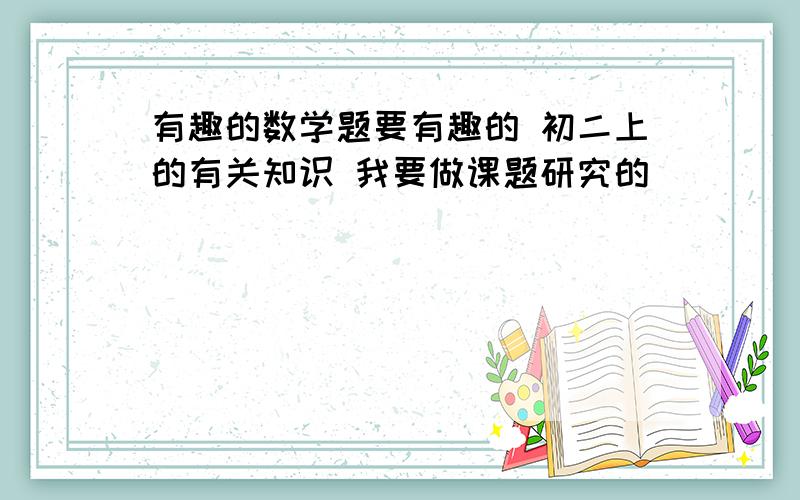 有趣的数学题要有趣的 初二上的有关知识 我要做课题研究的