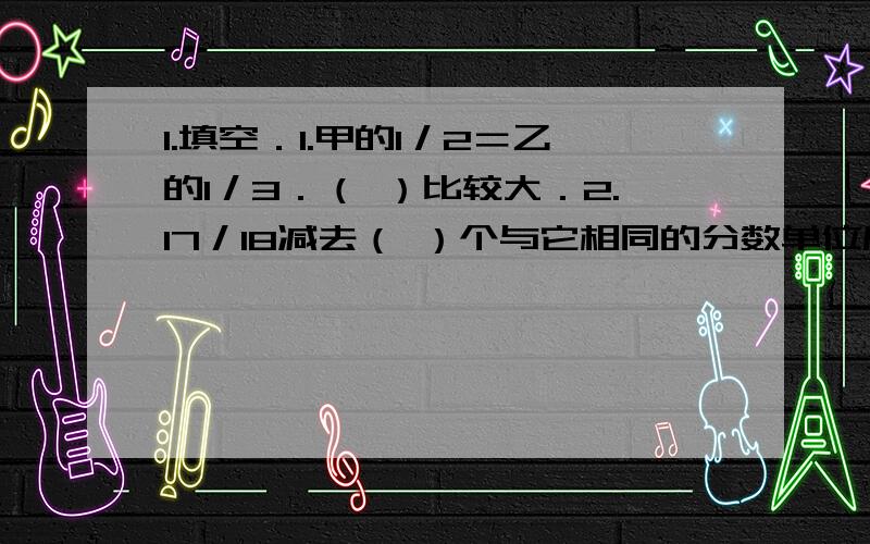 1.填空．1.甲的1／2＝乙的1／3．（ ）比较大．2.17／18减去（ ）个与它相同的分数单位后等于1／2．3.含字母的同分母分数减法的法则是b/a-c/a( ).2.选择．1.一筐苹果的2／5是2个,这筐苹果的3／5