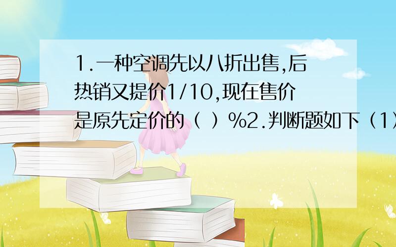 1.一种空调先以八折出售,后热销又提价1/10,现在售价是原先定价的（ ）%2.判断题如下（1）每人解2道应用题,25人共错4道,这次应用题的错误率是25% （ ）（2）一条路甲要4小时走完,乙要6小时走