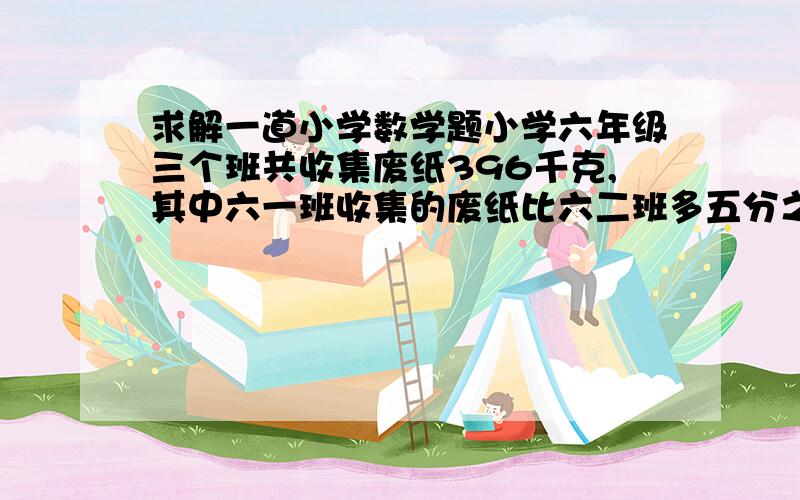 求解一道小学数学题小学六年级三个班共收集废纸396千克,其中六一班收集的废纸比六二班多五分之一.六二班与六三班收集废纸的比是10:11.三个班各收集废纸多少千克?