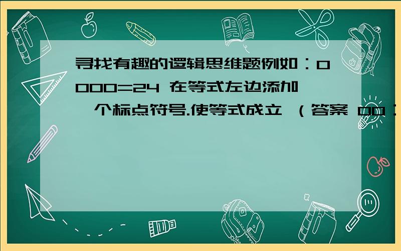 寻找有趣的逻辑思维题例如：0000=24 在等式左边添加一个标点符号.使等式成立 （答案 00：00=24）（摆火柴棍）1-701=2 （说明：“7”由两根火柴组成、“0”由四根火柴组成、“2”由五根火柴