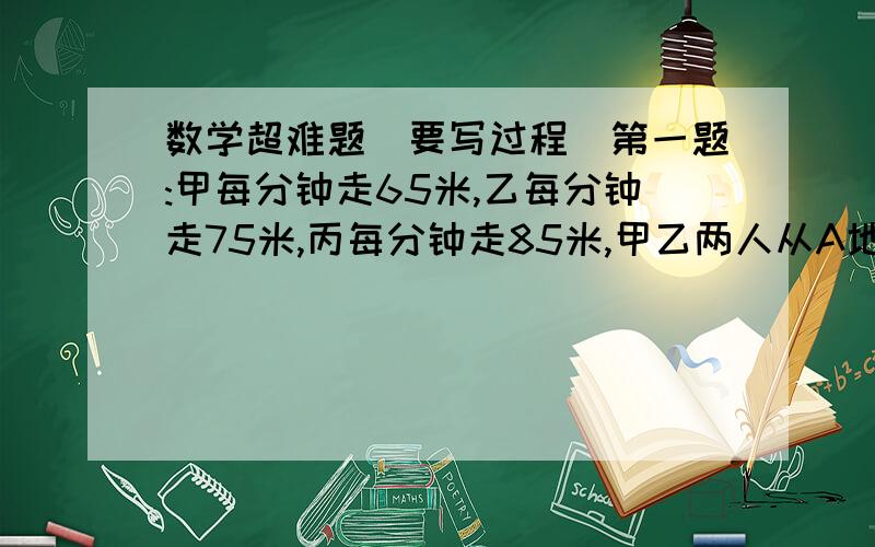 数学超难题(要写过程)第一题:甲每分钟走65米,乙每分钟走75米,丙每分钟走85米,甲乙两人从A地,丙一人从B地同时相向出发,丙遇到乙后3分钟又遇到甲.A,B两地相距多少米?