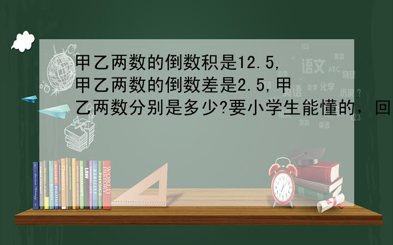 甲乙两数的倒数积是12.5,甲乙两数的倒数差是2.5,甲乙两数分别是多少?要小学生能懂的，回答出来的我给他20！非诚勿扰