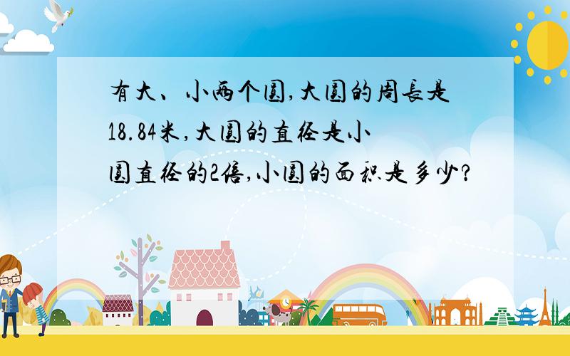 有大、小两个圆,大圆的周长是18.84米,大圆的直径是小圆直径的2倍,小圆的面积是多少?