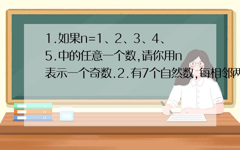 1.如果n=1、2、3、4、5.中的任意一个数,请你用n表示一个奇数.2.有7个自然数,每相邻两个数的差是6,如果中间一个数a,那么这七个数的和怎么表示?