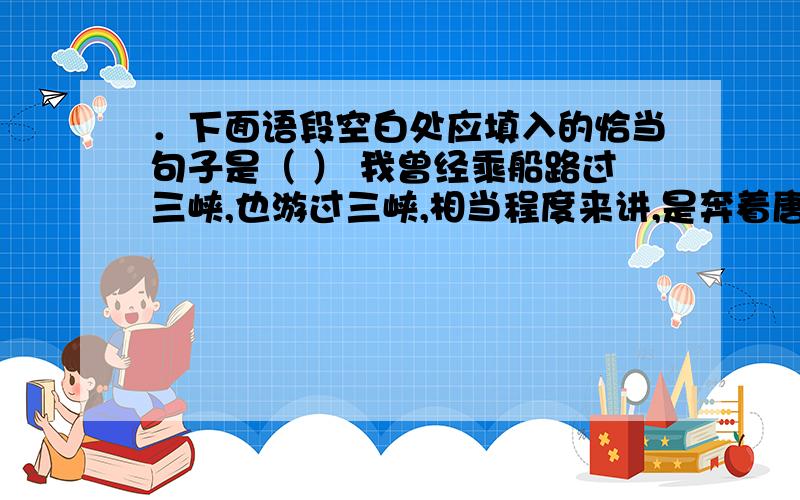 ．下面语段空白处应填入的恰当句子是（ ） 我曾经乘船路过三峡,也游过三峡,相当程度来讲,是奔着唐诗的意境而去的.唐诗意境的精华在哪儿?________________想想看,那时候没有机器船,只有根根