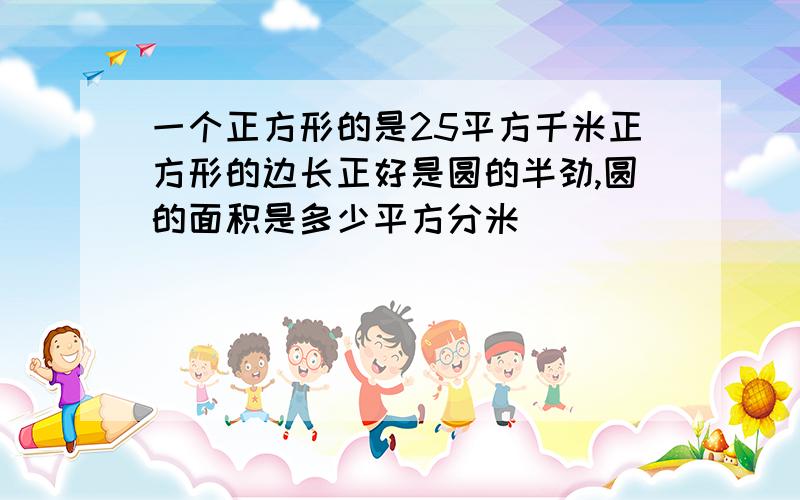 一个正方形的是25平方千米正方形的边长正好是圆的半劲,圆的面积是多少平方分米