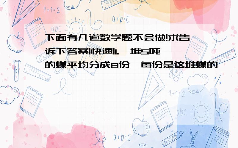 下面有几道数学题不会做!求告诉下答案!快速!1.一堆5吨的煤平均分成8份,每份是这堆煤的【     】,每份是【      】吨 5/4时=【      】分 13/40吨=【       】千克  一根铁丝剪去它的2/5,还剩15米,如