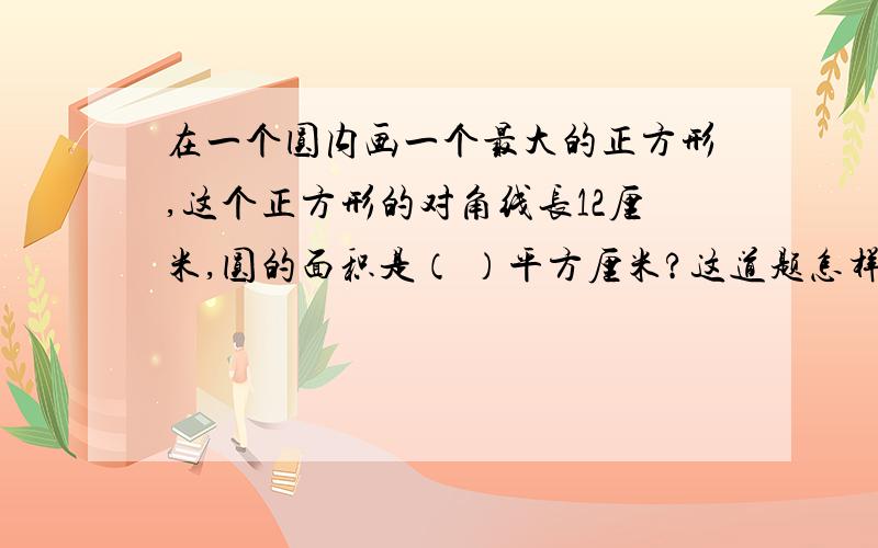 在一个圆内画一个最大的正方形,这个正方形的对角线长12厘米,圆的面积是（ ）平方厘米?这道题怎样做谁回答我就给50分!