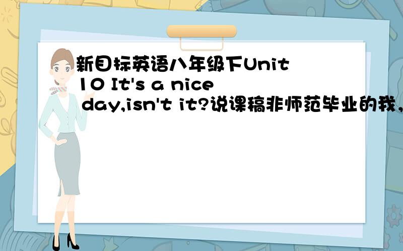 新目标英语八年级下Unit 10 It's a nice day,isn't it?说课稿非师范毕业的我，将要参加教师资格考试，可是不知该如何说课！考试在即，情况紧急~小女子在此先谢过各位啦！