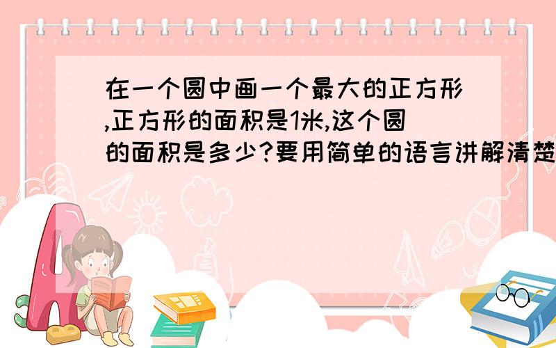 在一个圆中画一个最大的正方形,正方形的面积是1米,这个圆的面积是多少?要用简单的语言讲解清楚语言不要太深奥,小学也能看懂的