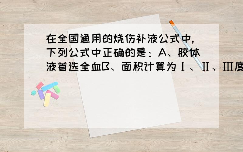 在全国通用的烧伤补液公式中,下列公式中正确的是：A、胶体液首选全血B、面积计算为Ⅰ、Ⅱ、Ⅲ度烧伤面积之和C、基础常数为2500mlD、第一个8小时应输入液体总量的1／3E、胶体与晶体比例