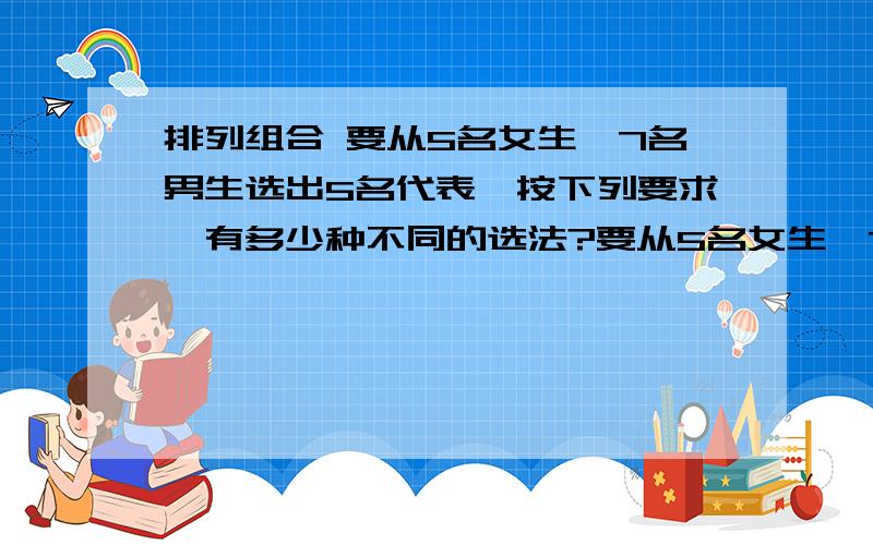 排列组合 要从5名女生,7名男生选出5名代表,按下列要求,有多少种不同的选法?要从5名女生,7名男生中选出5名代表,按下列要求,分别有多少种不同的选法?（1）有2名女生入选.(2)至少有1名女生入