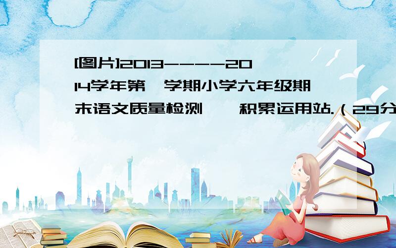 [图片]2013----2014学年第一学期小学六年级期末语文质量检测一、积累运用站.（29分）1.读得准确,写得工整.（8分）（1）一个人走在荒凉的沙mò( )中感到非常寂mò( ).（2）等到冰雪都róng( )化了,