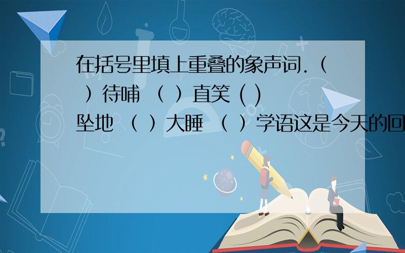 在括号里填上重叠的象声词.（ ）待哺 （ ）直笑 ( )坠地 （ ）大睡 （ ）学语这是今天的回家作业啊,请快!