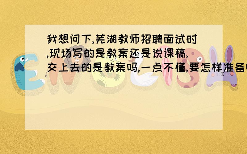 我想问下,芜湖教师招聘面试时,现场写的是教案还是说课稿,交上去的是教案吗,一点不懂,要怎样准备啊,在这多谢了,