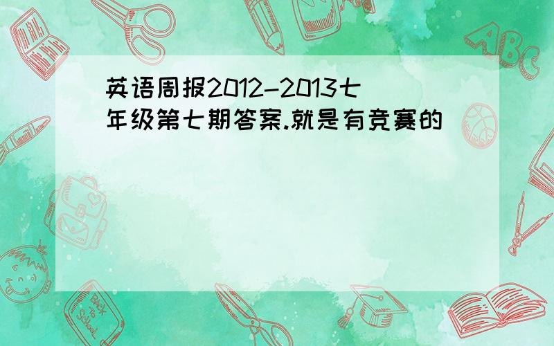 英语周报2012-2013七年级第七期答案.就是有竞赛的