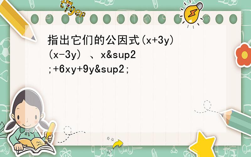 指出它们的公因式(x+3y)(x-3y) 、x²+6xy+9y²