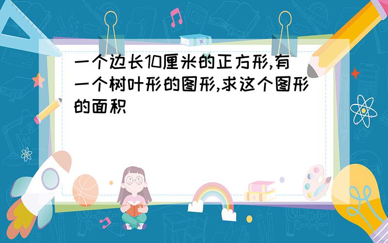 一个边长10厘米的正方形,有一个树叶形的图形,求这个图形的面积