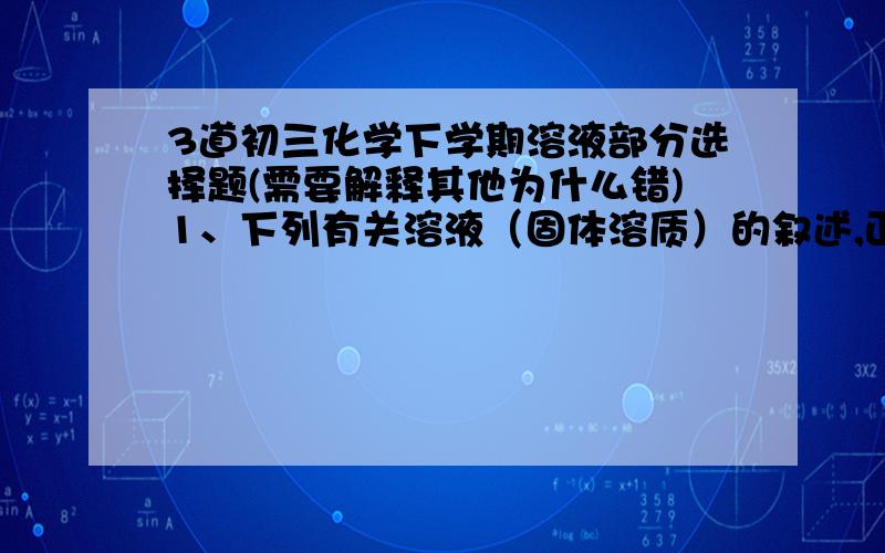 3道初三化学下学期溶液部分选择题(需要解释其他为什么错)1、下列有关溶液（固体溶质）的叙述,正确的是：A：某物质的饱和溶液变为不饱和溶液,一定要升高温度B：在一定温度下,同一溶质