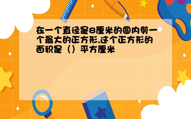 在一个直径是8厘米的圆内剪一个最大的正方形,这个正方形的面积是（）平方厘米