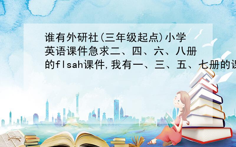 谁有外研社(三年级起点)小学英语课件急求二、四、六、八册的flsah课件,我有一、三、五、七册的课件,谁有,