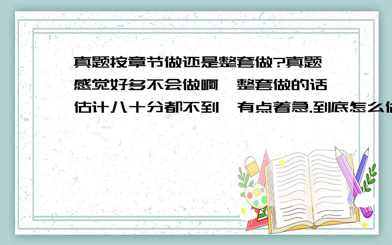 真题按章节做还是整套做?真题感觉好多不会做啊,整套做的话估计八十分都不到,有点着急.到底怎么做真题才有效果?现在数学该怎么复习啊?求指教!