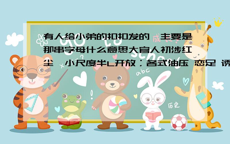 有人给小弟的扣扣发的,主要是那串字母什么意思大官人初涉红尘,小尺度半L开放；各式油压 恋足 诱惑 心跳SF 大美女全L陪Y,大尺度激情释放；XT TT DL KH BH KB 促和谐天人合一,完美绽放：尺度无