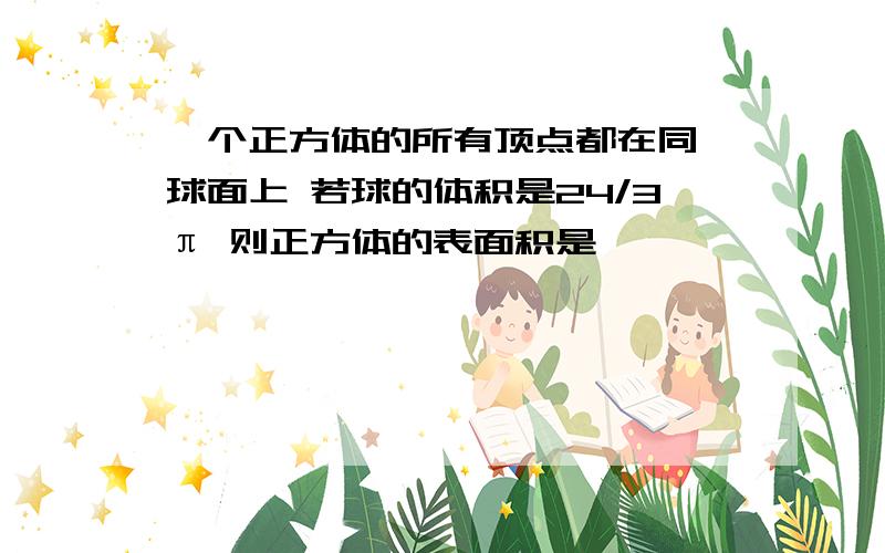 一个正方体的所有顶点都在同一球面上 若球的体积是24/3π 则正方体的表面积是