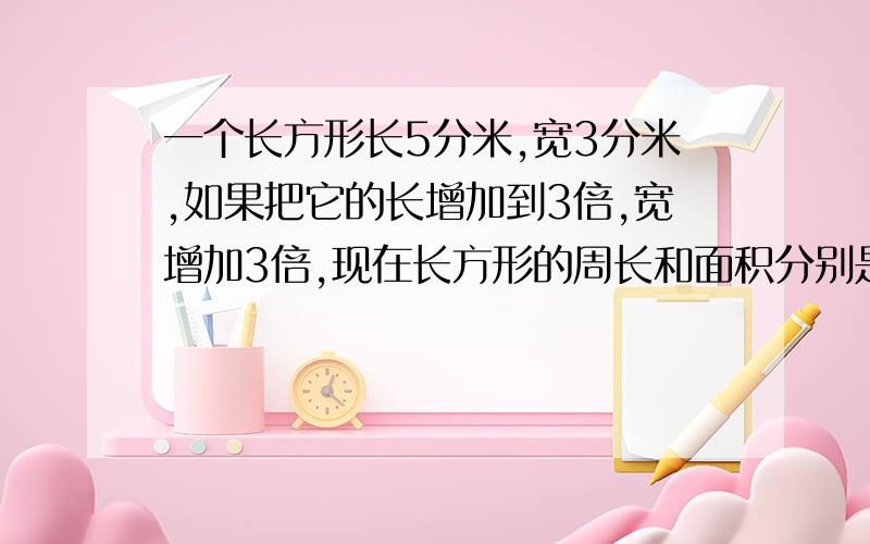 一个长方形长5分米,宽3分米,如果把它的长增加到3倍,宽增加3倍,现在长方形的周长和面积分别是多少