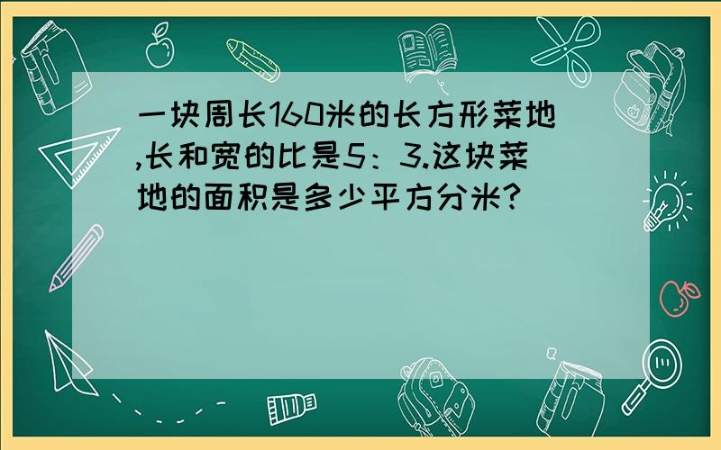 一块周长160米的长方形菜地,长和宽的比是5：3.这块菜地的面积是多少平方分米?