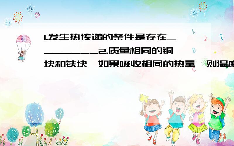 1.发生热传递的条件是存在_______2.质量相同的铜块和铁块,如果吸收相同的热量,则温度升高较多的是_______如果使他们升高相同温度,则吸收热量较多的是_______（c铜＜c铁）3.把一块200°C的铁块