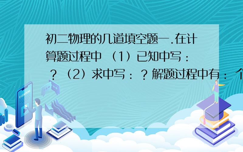 初二物理的几道填空题一.在计算题过程中 （1）已知中写： ? （2）求中写： ? 解题过程中有： 个已知： 个求? （3）解中写 1桥量型题目写： 2相遇型题目写： 3追击型题目写： 4比较型题目