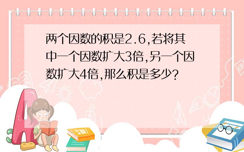 两个因数的积是2.6,若将其中一个因数扩大3倍,另一个因数扩大4倍,那么积是多少?