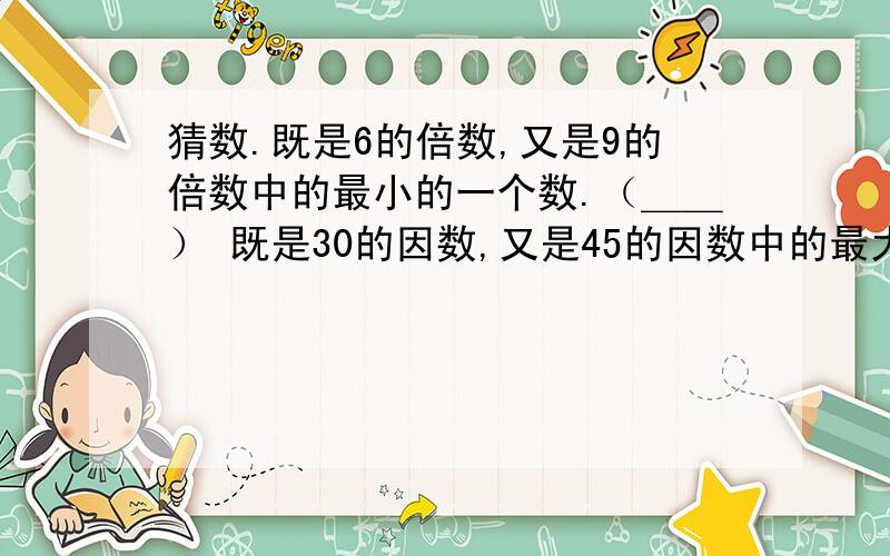 猜数.既是6的倍数,又是9的倍数中的最小的一个数.（＿＿） 既是30的因数,又是45的因数中的最大的一...猜数.既是6的倍数,又是9的倍数中的最小的一个数.（＿＿）既是30的因数,又是45的因数中