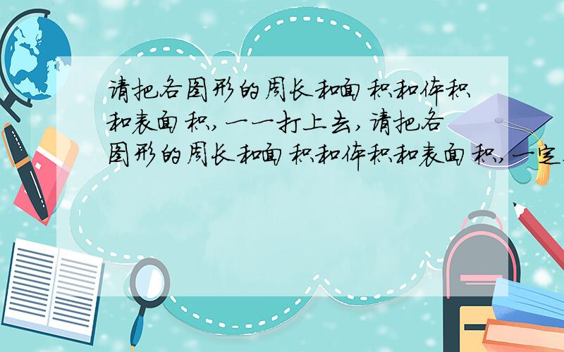 请把各图形的周长和面积和体积和表面积,一一打上去,请把各图形的周长和面积和体积和表面积,一定要详细,一一打上去,还有单位,全用中文