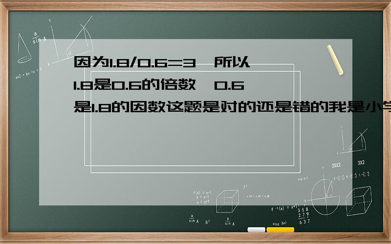 因为1.8/0.6=3,所以1.8是0.6的倍数,0.6是1.8的因数这题是对的还是错的我是小学生请用易懂方法说明