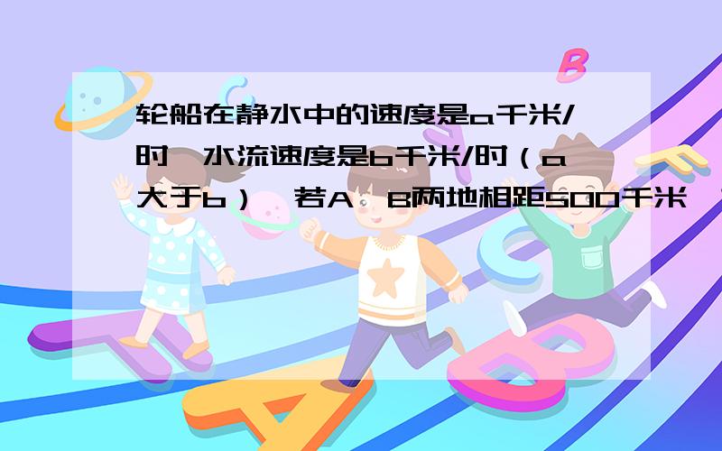 轮船在静水中的速度是a千米/时,水流速度是b千米/时（a大于b）,若A、B两地相距500千米,求轮船从A地驶往B地所需的时间.把式子写清楚!讲明白!