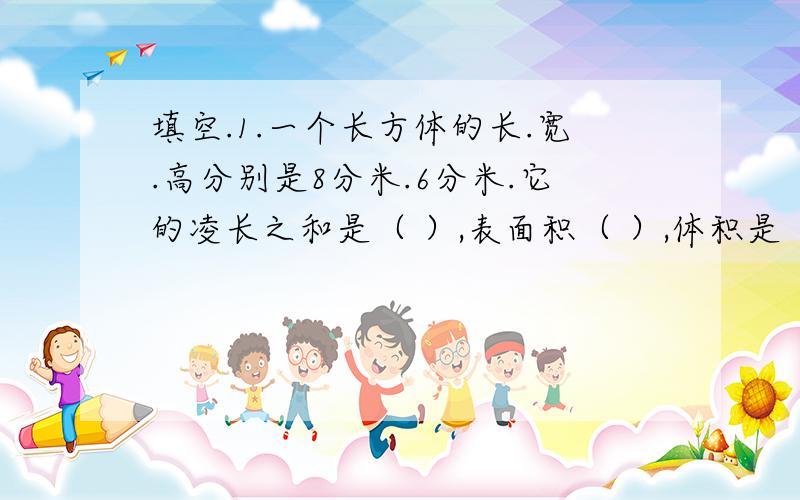 填空.1.一个长方体的长.宽.高分别是8分米.6分米.它的凌长之和是（ ）,表面积（ ）,体积是（ ）.计算下列各图形的体积.1.长方体的长是12cm,宽是8cm,高6cm.2.正方体的凌长总和是48m.3.长方体的长