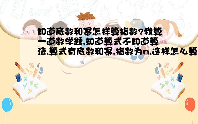 知道底数和幂怎样算指数?我算一道数学题,知道算式不知道算法,算式有底数和幂,指数为n,这样怎么算?算式是：10×2的n次方=330000 ,请求高手把算式过程写出来,最好告诉算法~·、