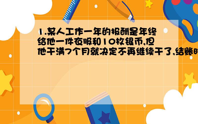 1.某人工作一年的报酬是年终给他一件衣服和10枚银币,但他干满7个月就决定不再继续干了,结账时,他得到了一件衣服和2枚银币.这件衣服值多少钱?2.某种商品每件的进价为250元,按标价的九折