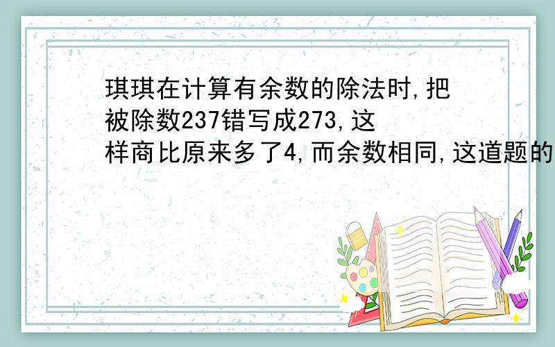 琪琪在计算有余数的除法时,把被除数237错写成273,这样商比原来多了4,而余数相同,这道题的除数和余数各是多少?