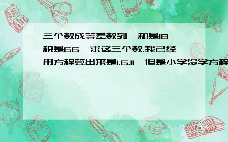 三个数成等差数列,和是18,积是66,求这三个数.我已经用方程算出来是1.6.11,但是小学没学方程式,只学了等差公式,明天孩子要交作业.