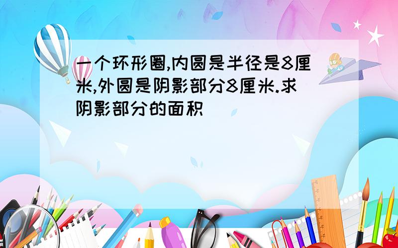 一个环形圈,内圆是半径是8厘米,外圆是阴影部分8厘米.求阴影部分的面积