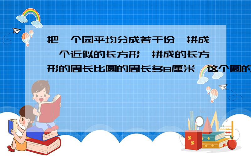 把一个园平均分成若干份,拼成一个近似的长方形,拼成的长方形的周长比圆的周长多8厘米,这个圆的面积是